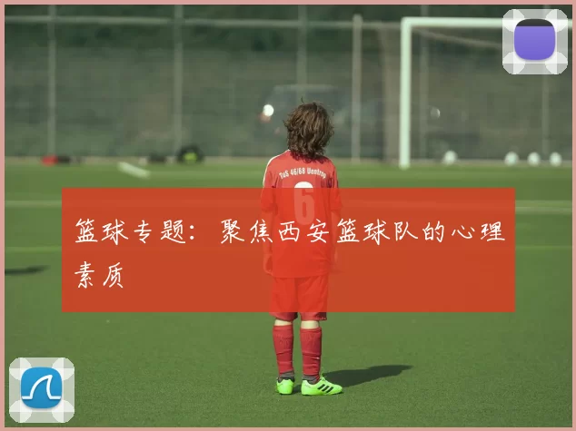 篮球专题：聚焦西安篮球队的心理素质