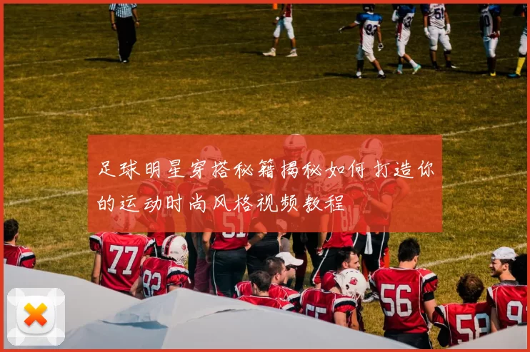 足球明星穿搭秘籍揭秘如何打造你的运动时尚风格视频教程